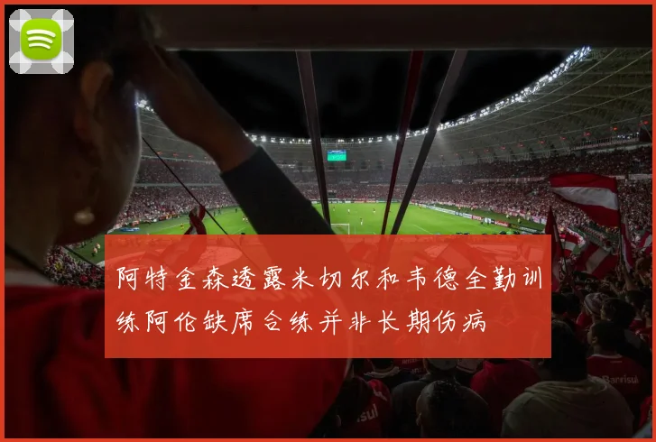 阿特金森透露米切尔和韦德全勤训练阿伦缺席合练并非长期伤病