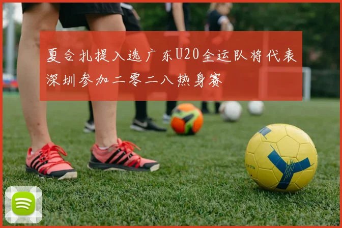 夏合扎提入选广东U20全运队将代表深圳参加二零二八热身赛