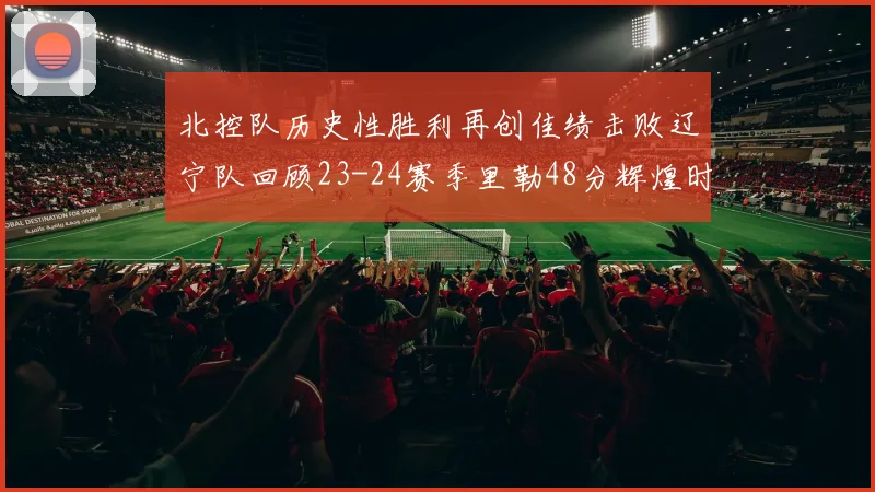 北控队历史性胜利再创佳绩击败辽宁队回顾23-24赛季里勒48分辉煌时刻