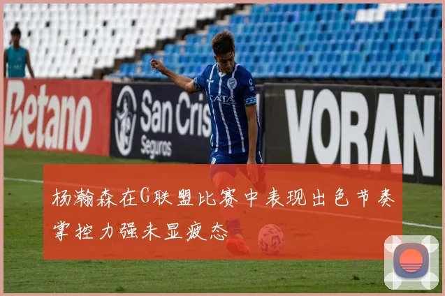 杨瀚森在G联盟比赛中表现出色节奏掌控力强未显疲态