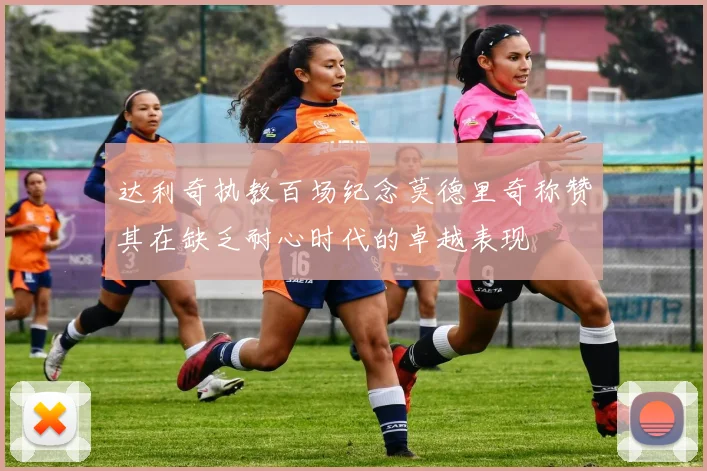 达利奇执教百场纪念莫德里奇称赞其在缺乏耐心时代的卓越表现