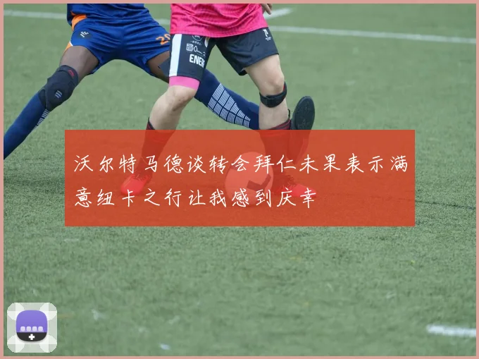 沃尔特马德谈转会拜仁未果表示满意纽卡之行让我感到庆幸