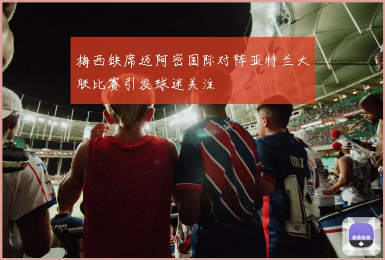梅西缺席迈阿密国际对阵亚特兰大联比赛引发球迷关注