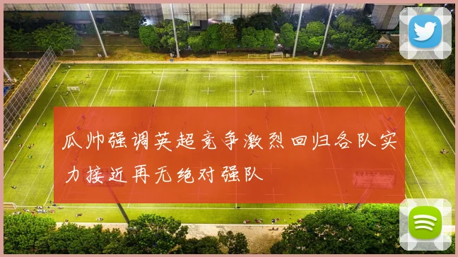 瓜帅强调英超竞争激烈回归各队实力接近再无绝对强队