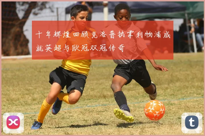 十年辉煌回顾克洛普执掌利物浦成就英超与欧冠双冠传奇