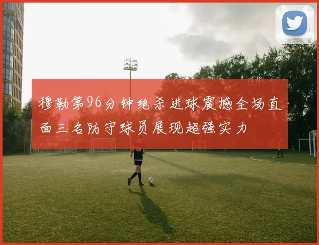 穆勒第96分钟绝杀进球震撼全场直面三名防守球员展现超强实力