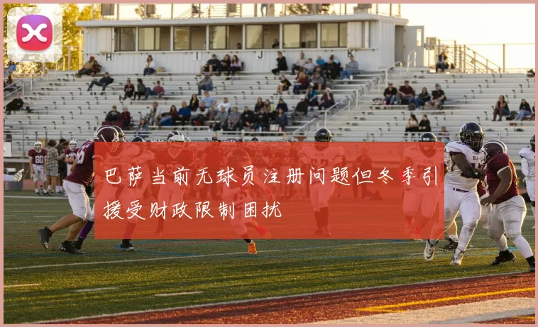 巴萨当前无球员注册问题但冬季引援受财政限制困扰
