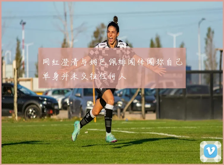 网红澄清与姆巴佩绯闻传闻称自己单身并未交往任何人